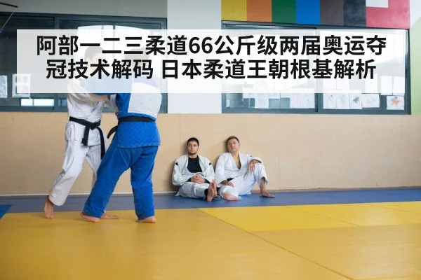 阿部一二三柔道66公斤级两届奥运夺冠技术解码 日本柔道王朝根基解析